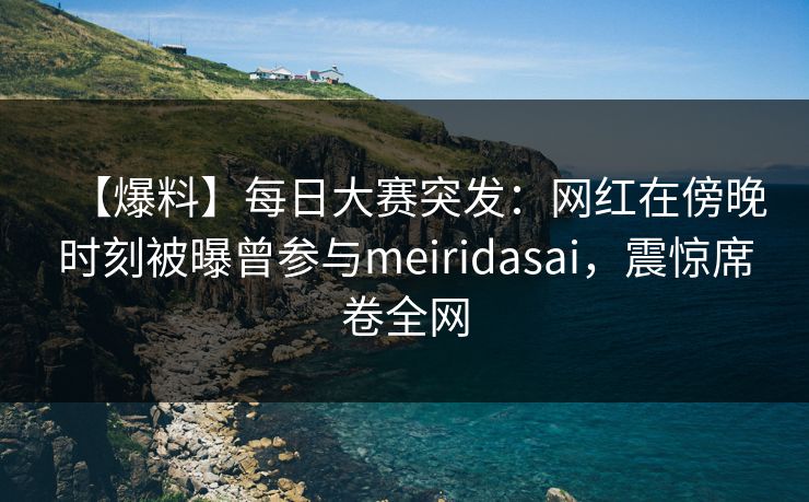 【爆料】每日大赛突发：网红在傍晚时刻被曝曾参与meiridasai，震惊席卷全网