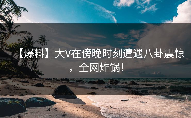 【爆料】大V在傍晚时刻遭遇八卦震惊，全网炸锅！