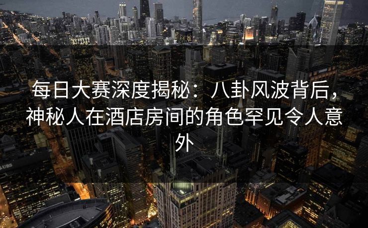 每日大赛深度揭秘：八卦风波背后，神秘人在酒店房间的角色罕见令人意外