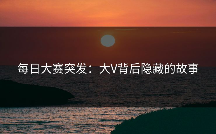 每日大赛突发：大V背后隐藏的故事