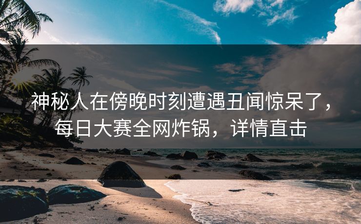 神秘人在傍晚时刻遭遇丑闻惊呆了，每日大赛全网炸锅，详情直击