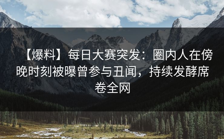 【爆料】每日大赛突发：圈内人在傍晚时刻被曝曾参与丑闻，持续发酵席卷全网