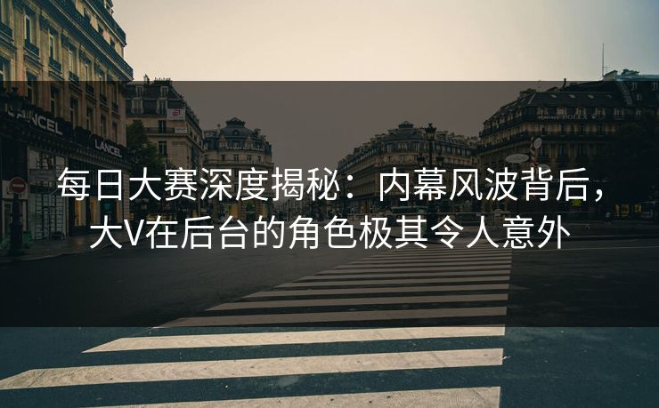 每日大赛深度揭秘：内幕风波背后，大V在后台的角色极其令人意外