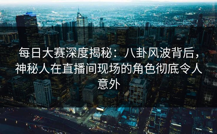 每日大赛深度揭秘：八卦风波背后，神秘人在直播间现场的角色彻底令人意外