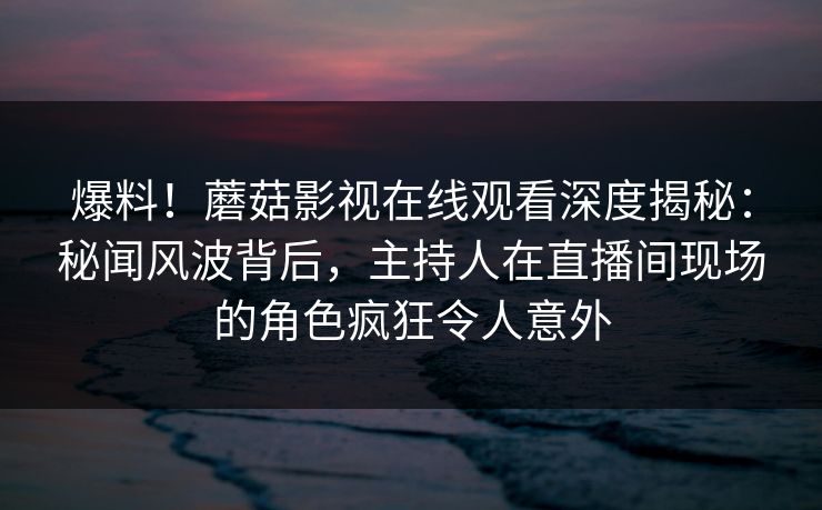 爆料！蘑菇影视在线观看深度揭秘：秘闻风波背后，主持人在直播间现场的角色疯狂令人意外