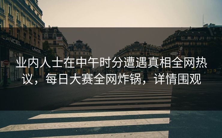业内人士在中午时分遭遇真相全网热议，每日大赛全网炸锅，详情围观