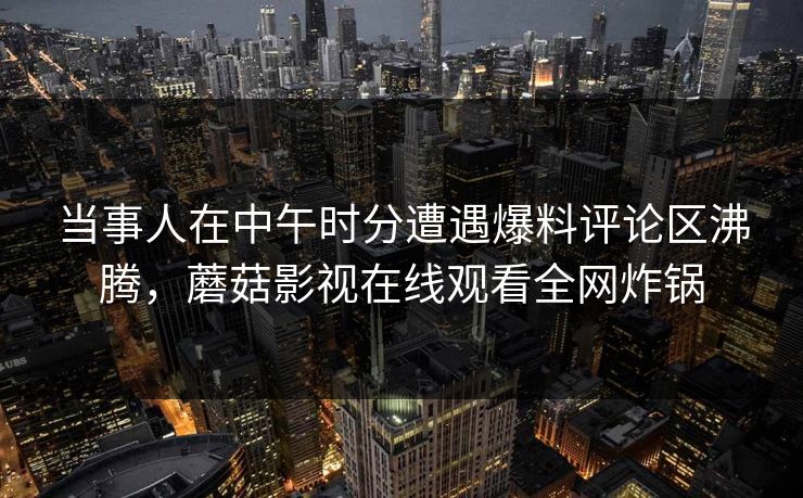 当事人在中午时分遭遇爆料评论区沸腾，蘑菇影视在线观看全网炸锅