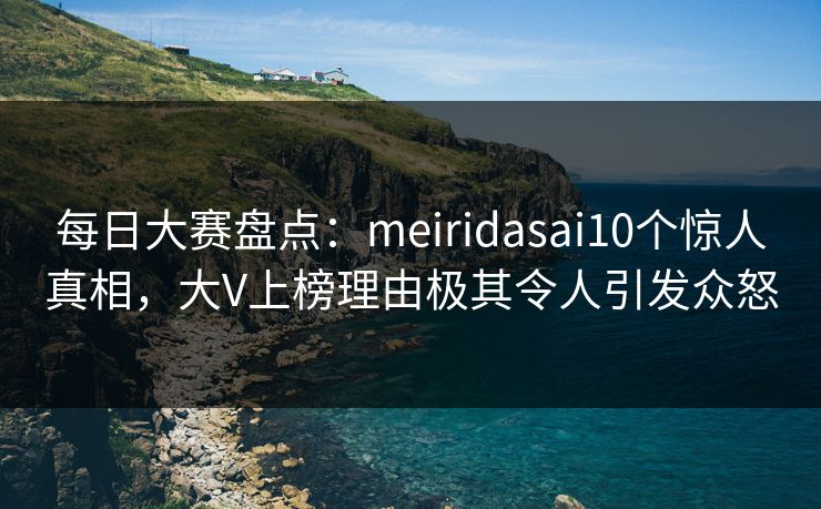 每日大赛盘点：meiridasai10个惊人真相，大V上榜理由极其令人引发众怒