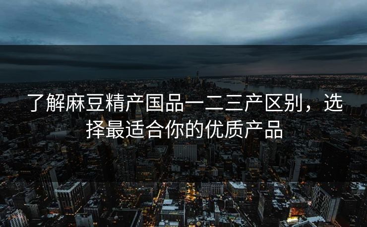 了解麻豆精产国品一二三产区别，选择最适合你的优质产品