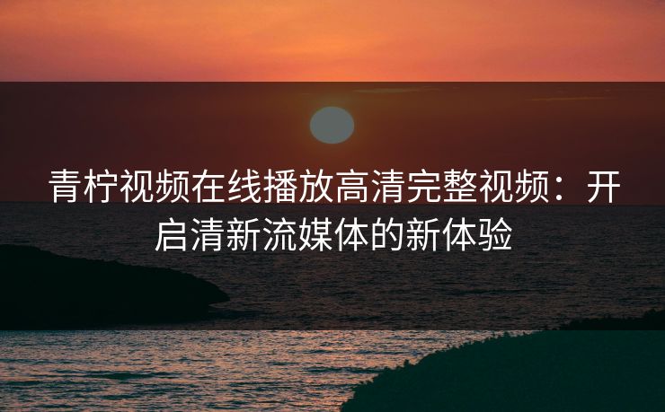 青柠视频在线播放高清完整视频：开启清新流媒体的新体验