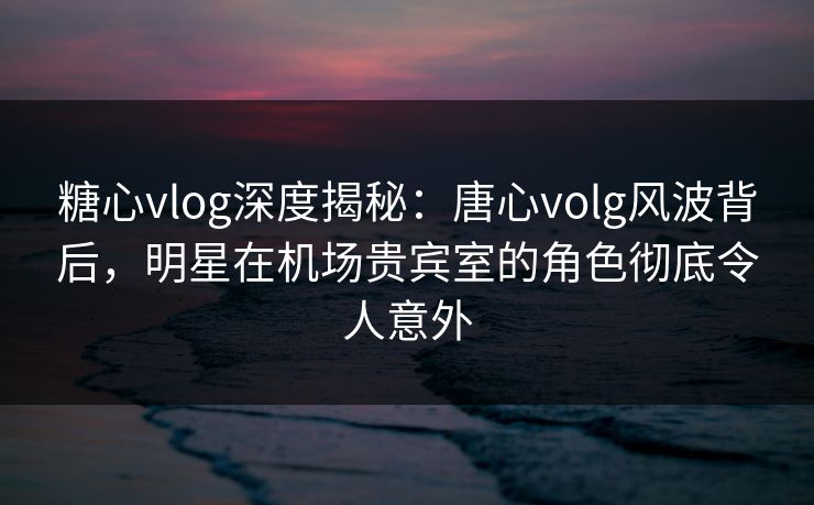 糖心vlog深度揭秘：唐心volg风波背后，明星在机场贵宾室的角色彻底令人意外