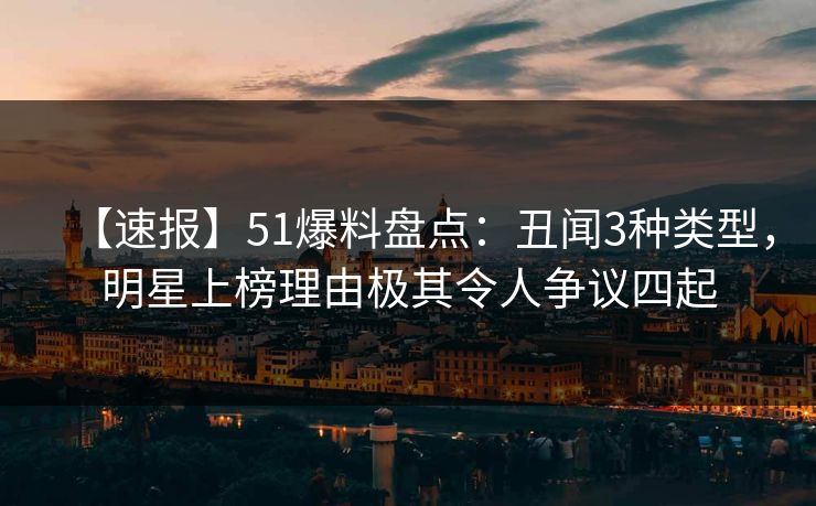 【速报】51爆料盘点：丑闻3种类型，明星上榜理由极其令人争议四起
