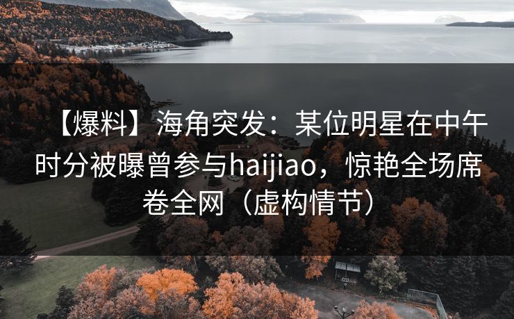 【爆料】海角突发：某位明星在中午时分被曝曾参与haijiao，惊艳全场席卷全网（虚构情节）