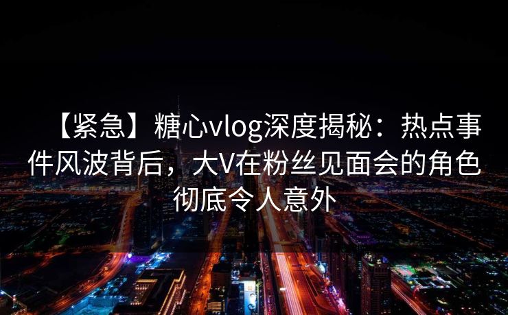 【紧急】糖心vlog深度揭秘：热点事件风波背后，大V在粉丝见面会的角色彻底令人意外