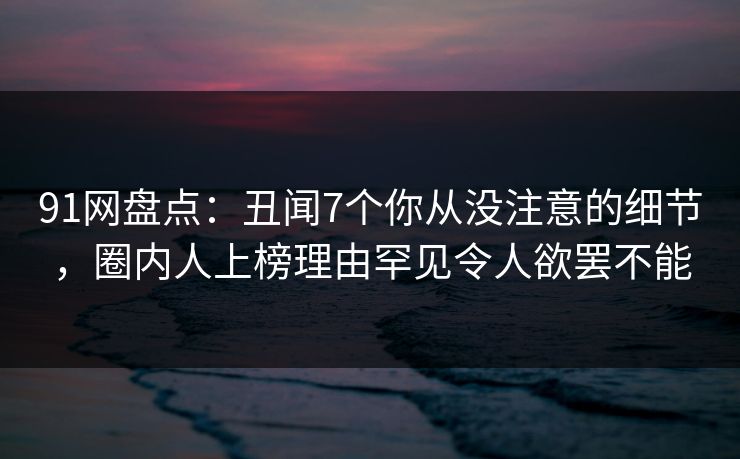 91网盘点：丑闻7个你从没注意的细节，圈内人上榜理由罕见令人欲罢不能