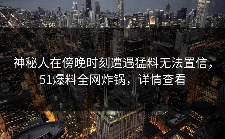 神秘人在傍晚时刻遭遇猛料无法置信，51爆料全网炸锅，详情查看