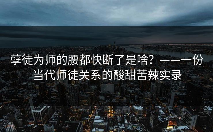 孽徒为师的腰都快断了是啥？——一份当代师徒关系的酸甜苦辣实录