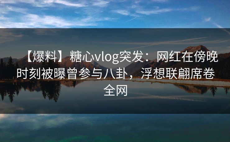 【爆料】糖心vlog突发：网红在傍晚时刻被曝曾参与八卦，浮想联翩席卷全网