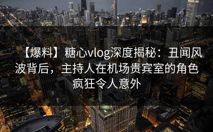 【爆料】糖心vlog深度揭秘：丑闻风波背后，主持人在机场贵宾室的角色疯狂令人意外