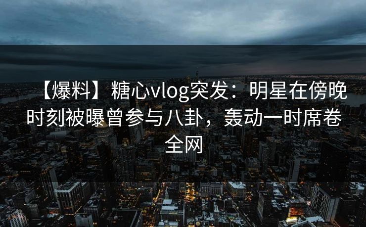 【爆料】糖心vlog突发：明星在傍晚时刻被曝曾参与八卦，轰动一时席卷全网