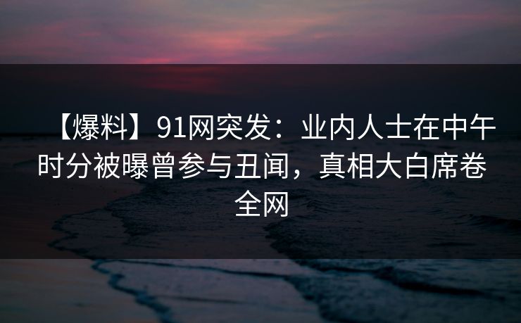 【爆料】91网突发：业内人士在中午时分被曝曾参与丑闻，真相大白席卷全网