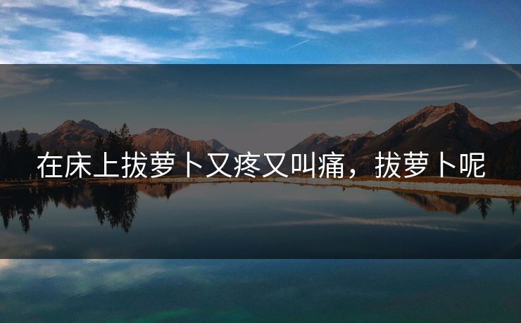 在床上拔萝卜又疼又叫痛，拔萝卜呢