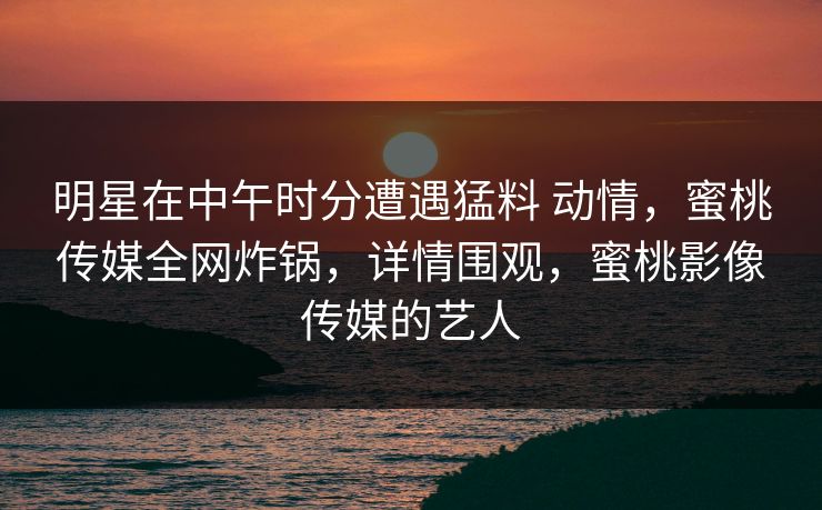 明星在中午时分遭遇猛料 动情，蜜桃传媒全网炸锅，详情围观，蜜桃影像传媒的艺人
