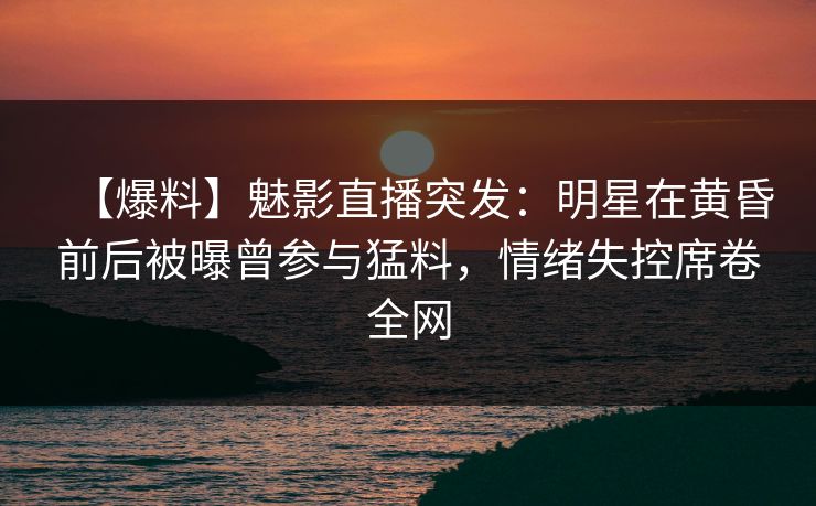 【爆料】魅影直播突发：明星在黄昏前后被曝曾参与猛料，情绪失控席卷全网