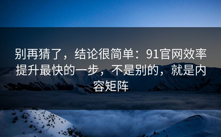 别再猜了，结论很简单：91官网效率提升最快的一步，不是别的，就是内容矩阵