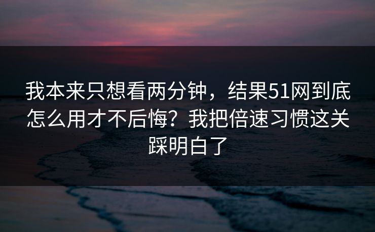 我本来只想看两分钟，结果51网到底怎么用才不后悔？我把倍速习惯这关踩明白了