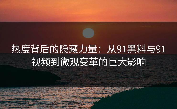 热度背后的隐藏力量：从91黑料与91视频到微观变革的巨大影响
