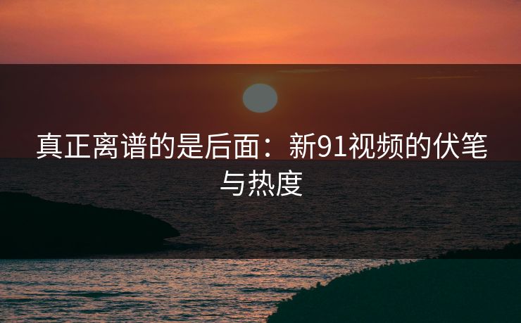 真正离谱的是后面：新91视频的伏笔与热度